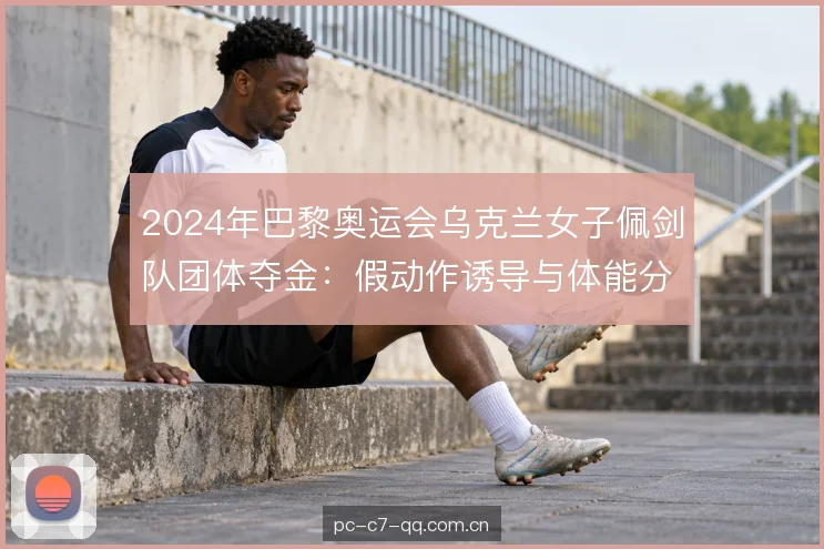 2024年巴黎奥运会乌克兰女子佩剑队团体夺金：假动作诱导与体能分配解析
